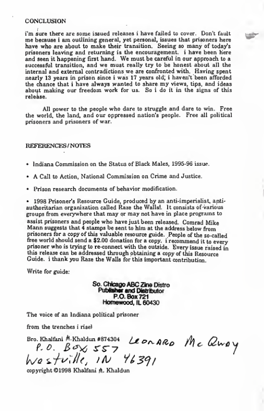 CONCLUSION  ¥’m gure there are some issued releases i have failed to cover. Don’t fault 128 becauee | 4 ouliiog puneral, y peronal, uesthat prisaers hare have who are about to make their transition. Seeing 30 many of today’s prisoners leaving and returning is the encouragemont. i have been Kere and seen it happening first hand. We must be careful in our approach to a successful transition, and we must really try to be honest about all the internal and external contradictions we are confronted with. Having spent nearly 13 years in prison since § was 17 yoars old; | haven’t e chancs that i have always anted to shars my views, i t making our freedom work for us. So i do it in the signs of this  A1l power to the people who dare to struggle and dare to win. Free the world, the land, and our oppressed nation’s people. Free all political prisoners and prisoners of war.  REFERENCES/NOTES  * Indiana Commission on the Status of Black Males, 1995.96 issue. + A Call to Action, National Commission on Crime and Justice. + Prison research documents of behavior modification.  + 1993 Prisoner’s Resource Guide, produced by an anti-imperialist, apti- authoritarian organization called Raze the WallaL_ 1t consists of various groups from everywhere that may or may not have in place programs to assist prisoners and people who have just been released. Comrad Mike Mann suggests that 4 stamps be sent t him at the address below from prisoners for & copy of this valuable resource guide. People of the so-called Freo world should send a $2.00 donation for a copy. i recommen it o svery  prisoner who s teying to re-connect with the outside. Evary issue raised thia release can be addressed through obtaining a copy of this Resource Guide. i thank you Raze the Walla for this important contribution. Wirite for guide: ‘So, Chicago ABC Zine Distro PO 8o 7% Homewood, IL 60430  ‘The voice of an Indiana political prisoner from the trenches i risel  Bro. Knatfani & Knaldun 874304 /¢ P Borg x5y ONARe Me Q‘”"‘/  hestville, 1w Y439,  ‘opyright ©1998 Khalfani . Khaldun 